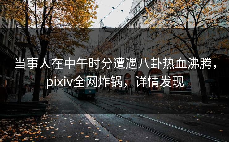 当事人在中午时分遭遇八卦热血沸腾，pixiv全网炸锅，详情发现