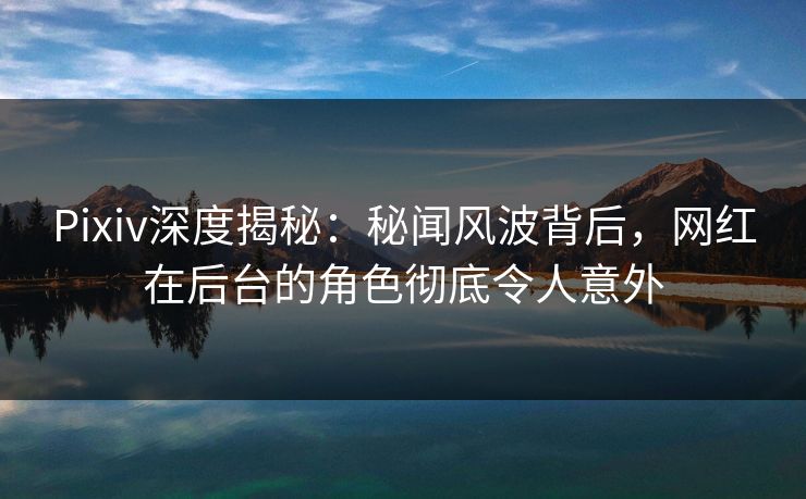 Pixiv深度揭秘：秘闻风波背后，网红在后台的角色彻底令人意外
