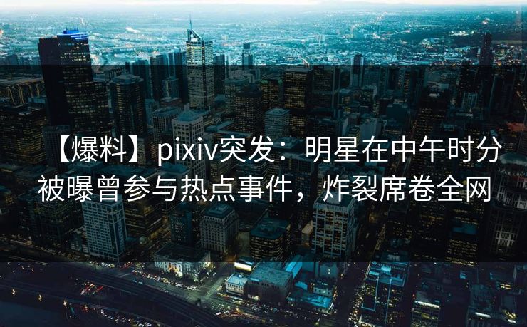 【爆料】pixiv突发：明星在中午时分被曝曾参与热点事件，炸裂席卷全网