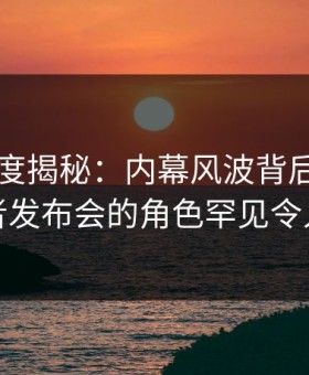 91网深度揭秘：内幕风波背后，明星在记者发布会的角色罕见令人意外
