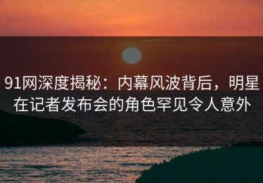 91网深度揭秘：内幕风波背后，明星在记者发布会的角色罕见令人意外