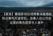 【紧急】蘑菇影视在线观看深度揭秘：热点事件风波背后，当事人在公司会议室的角色异常令人意外