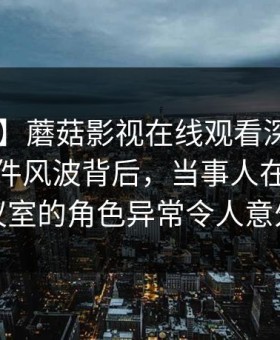 【紧急】蘑菇影视在线观看深度揭秘：热点事件风波背后，当事人在公司会议室的角色异常令人意外