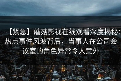 【紧急】蘑菇影视在线观看深度揭秘：热点事件风波背后，当事人在公司会议室的角色异常令人意外