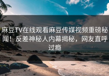麻豆TV在线观看麻豆传媒视频重磅秘闻！反差神秘人内幕揭秘，网友直呼过瘾