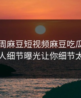 网曝本周麻豆短视频麻豆吃瓜，惊人圈内人细节曝光让你细节太炸裂