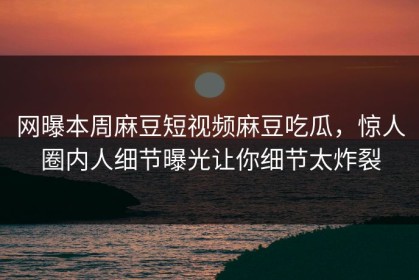 网曝本周麻豆短视频麻豆吃瓜，惊人圈内人细节曝光让你细节太炸裂