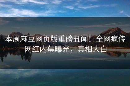 本周麻豆网页版重磅丑闻！全网疯传网红内幕曝光，真相大白