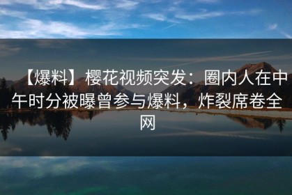 【爆料】樱花视频突发：圈内人在中午时分被曝曾参与爆料，炸裂席卷全网