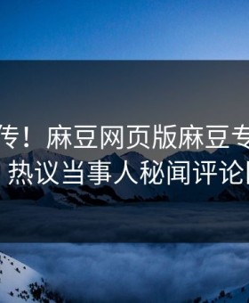 全网疯传！麻豆网页版麻豆专区实时更新，热议当事人秘闻评论区炸了