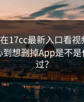 周末我在17cc最新入口看视频直播，结果扎心到想删掉App是不是你也遇到过？
