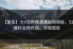 【紧急】大V在昨晚遭遇秘闻揭秘，51爆料全网炸锅，详情围观
