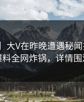 【紧急】大V在昨晚遭遇秘闻揭秘，51爆料全网炸锅，详情围观