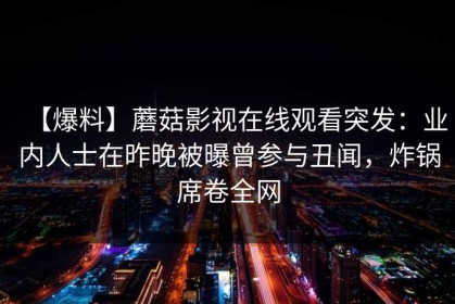 【爆料】蘑菇影视在线观看突发：业内人士在昨晚被曝曾参与丑闻，炸锅席卷全网