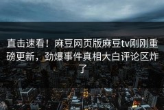 直击速看！麻豆网页版麻豆tv刚刚重磅更新，劲爆事件真相大白评论区炸了