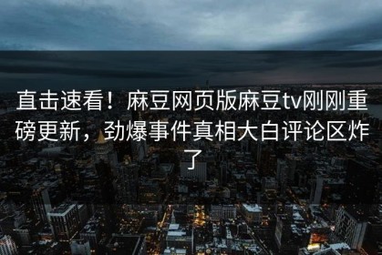 直击速看！麻豆网页版麻豆tv刚刚重磅更新，劲爆事件真相大白评论区炸了