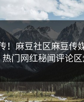 全网疯传！麻豆社区麻豆传媒今晚更新，热门网红秘闻评论区炸了