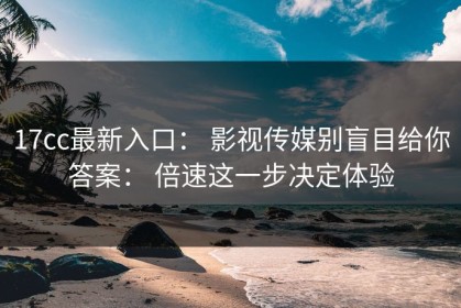 17cc最新入口： 影视传媒别盲目给你答案： 倍速这一步决定体验
