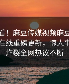 直击速看！麻豆传媒视频麻豆直播麻豆传媒在线重磅更新，惊人事件全网炸裂全网热议不断