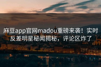 麻豆app官网madou重磅来袭！实时反差明星秘闻揭秘，评论区炸了