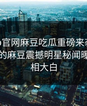 麻豆app官网麻豆吃瓜重磅来袭！能在线观看的麻豆震撼明星秘闻曝光，真相大白