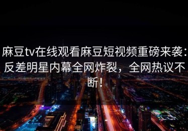 麻豆tv在线观看麻豆短视频重磅来袭：反差明星内幕全网炸裂，全网热议不断！