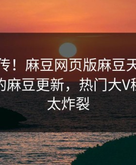 全网疯传！麻豆网页版麻豆天美能在线观看的麻豆更新，热门大V秘闻细节太炸裂