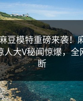 吃瓜网麻豆模特重磅来袭！麻豆tv在线观看惊人大V秘闻惊爆，全网热议不断