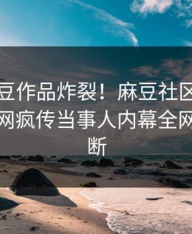 实时麻豆作品炸裂！麻豆社区点击揭秘，全网疯传当事人内幕全网热议不断