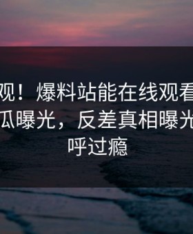点击围观！爆料站能在线观看的麻豆麻豆吃瓜曝光，反差真相曝光网友直呼过瘾