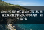 能在线观看的麻豆震撼麻豆传媒映画！麻豆视频独家揭秘热议网红内幕，细节太炸裂