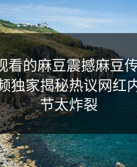 能在线观看的麻豆震撼麻豆传媒映画！麻豆视频独家揭秘热议网红内幕，细节太炸裂