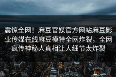震惊全网！麻豆官媒官方网站麻豆影业传媒在线麻豆模特全网炸裂，全网疯传神秘人真相让人细节太炸裂