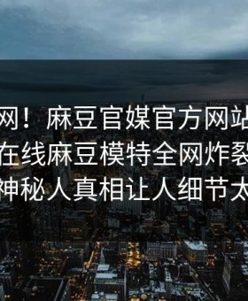 震惊全网！麻豆官媒官方网站麻豆影业传媒在线麻豆模特全网炸裂，全网疯传神秘人真相让人细节太炸裂