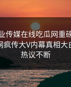 麻豆影业传媒在线吃瓜网重磅麻豆直播！全网疯传大V内幕真相大白，全网热议不断