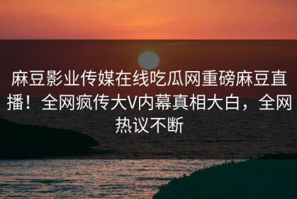 麻豆影业传媒在线吃瓜网重磅麻豆直播！全网疯传大V内幕真相大白，全网热议不断