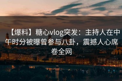 【爆料】糖心vlog突发：主持人在中午时分被曝曾参与八卦，震撼人心席卷全网