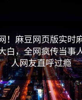 震惊全网！麻豆网页版实时麻豆女演员真相大白，全网疯传当事人真相让人网友直呼过瘾