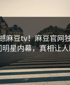 实时震撼麻豆tv！麻豆官网独家揭秘热门明星内幕，真相让人瞠目