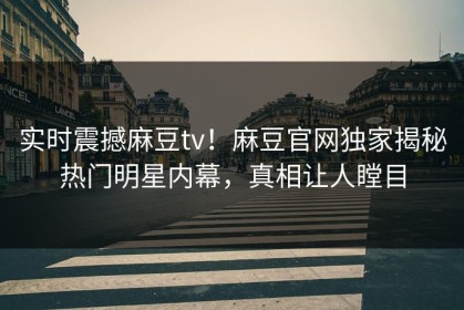实时震撼麻豆tv！麻豆官网独家揭秘热门明星内幕，真相让人瞠目