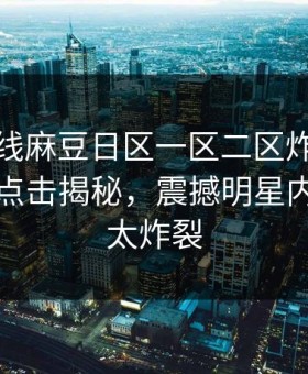 麻豆在线麻豆日区一区二区炸裂！麻豆网页点击揭秘，震撼明星内幕细节太炸裂