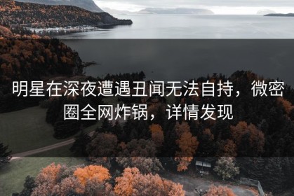 明星在深夜遭遇丑闻无法自持，微密圈全网炸锅，详情发现