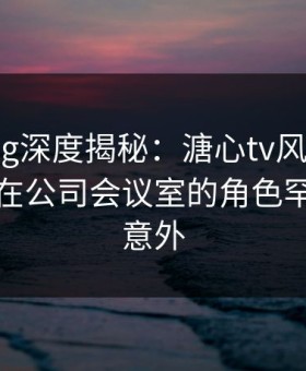 糖心vlog深度揭秘：溏心tv风波背后，神秘人在公司会议室的角色罕见令人意外