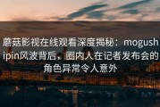 蘑菇影视在线观看深度揭秘：mogushipin风波背后，圈内人在记者发布会的角色异常令人意外