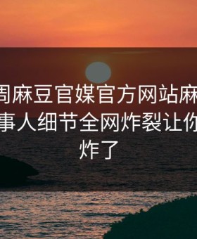 网曝本周麻豆官媒官方网站麻豆模特，反差当事人细节全网炸裂让你评论区炸了