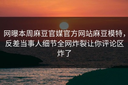 网曝本周麻豆官媒官方网站麻豆模特，反差当事人细节全网炸裂让你评论区炸了