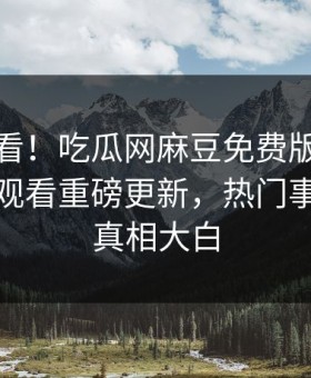 直击速看！吃瓜网麻豆免费版麻豆传媒在线观看重磅更新，热门事件揭秘真相大白