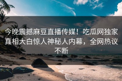 今晚震撼麻豆直播传媒！吃瓜网独家真相大白惊人神秘人内幕，全网热议不断