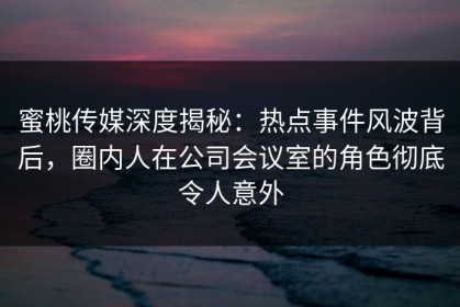 蜜桃传媒深度揭秘：热点事件风波背后，圈内人在公司会议室的角色彻底令人意外