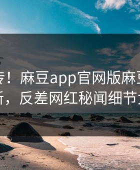 全网疯传！麻豆app官网版麻豆模特刚刚更新，反差网红秘闻细节太炸裂